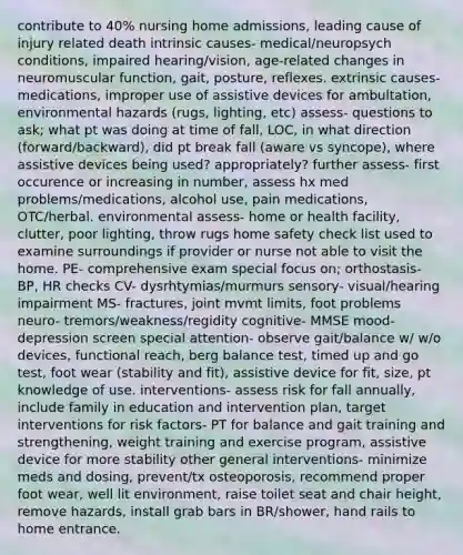 contribute to 40% nursing home admissions, leading cause of injury related death intrinsic causes- medical/neuropsych conditions, impaired hearing/vision, age-related changes in neuromuscular function, gait, posture, reflexes. extrinsic causes- medications, improper use of assistive devices for ambultation, environmental hazards (rugs, lighting, etc) assess- questions to ask; what pt was doing at time of fall, LOC, in what direction (forward/backward), did pt break fall (aware vs syncope), where assistive devices being used? appropriately? further assess- first occurence or increasing in number, assess hx med problems/medications, alcohol use, pain medications, OTC/herbal. environmental assess- home or health facility, clutter, poor lighting, throw rugs home safety check list used to examine surroundings if provider or nurse not able to visit the home. PE- comprehensive exam special focus on; orthostasis- BP, HR checks CV- dysrhtymias/murmurs sensory- visual/hearing impairment MS- fractures, joint mvmt limits, foot problems neuro- tremors/weakness/regidity cognitive- MMSE mood- depression screen special attention- observe gait/balance w/ w/o devices, functional reach, berg balance test, timed up and go test, foot wear (stability and fit), assistive device for fit, size, pt knowledge of use. interventions- assess risk for fall annually, include family in education and intervention plan, target interventions for risk factors- PT for balance and gait training and strengthening, weight training and exercise program, assistive device for more stability other general interventions- minimize meds and dosing, prevent/tx osteoporosis, recommend proper foot wear, well lit environment, raise toilet seat and chair height, remove hazards, install grab bars in BR/shower, hand rails to home entrance.