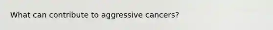 What can contribute to aggressive cancers?