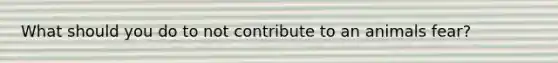 What should you do to not contribute to an animals fear?