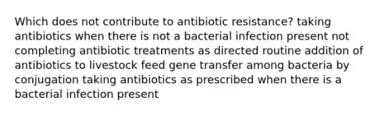 Which does not contribute to antibiotic resistance? taking antibiotics when there is not a bacterial infection present not completing antibiotic treatments as directed routine addition of antibiotics to livestock feed gene transfer among bacteria by conjugation taking antibiotics as prescribed when there is a bacterial infection present