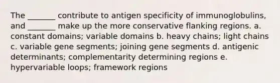 The _______ contribute to antigen specificity of immunoglobulins, and _______ make up the more conservative flanking regions. a. constant domains; variable domains b. heavy chains; light chains c. variable gene segments; joining gene segments d. antigenic determinants; complementarity determining regions e. hypervariable loops; framework regions