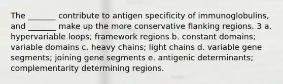 The _______ contribute to antigen specificity of immunoglobulins, and _______ make up the more conservative flanking regions. 3 a. hypervariable loops; framework regions b. constant domains; variable domains c. heavy chains; light chains d. variable gene segments; joining gene segments e. antigenic determinants; complementarity determining regions.