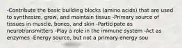 -Contribute the basic building blocks (amino acids) that are used to synthesize, grow, and maintain tissue -Primary source of tissues in muscle, bones, and skin -Participate as neurotransmitters -Play a role in the immune system -Act as enzymes -Energy source, but not a primary energy sou