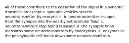 All of these contribute to the cessation of the signal in a synaptic transmission except a. synaptic vesicles secrete neurotransmitter by exocytosis. b. neurotransmitter escapes from the synapse into the nearby extracellular fluid. c. neurotransmitters stop being released. d. the synaptic knob reabsorbs some neurotransmitters by endocytosis. e. enzymes in the postsynaptic cell break down some neurotransmitters.