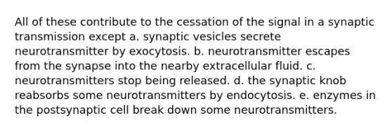 All of these contribute to the cessation of the signal in a synaptic transmission except a. synaptic vesicles secrete neurotransmitter by exocytosis. b. neurotransmitter escapes from <a href='https://www.questionai.com/knowledge/kTCXU7vaKU-the-synapse' class='anchor-knowledge'>the synapse</a> into the nearby extracellular fluid. c. neurotransmitters stop being released. d. the synaptic knob reabsorbs some neurotransmitters by endocytosis. e. enzymes in the postsynaptic cell break down some neurotransmitters.