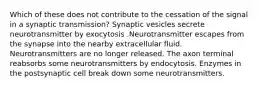 Which of these does not contribute to the cessation of the signal in a synaptic transmission? Synaptic vesicles secrete neurotransmitter by exocytosis .Neurotransmitter escapes from the synapse into the nearby extracellular fluid. Neurotransmitters are no longer released. The axon terminal reabsorbs some neurotransmitters by endocytosis. Enzymes in the postsynaptic cell break down some neurotransmitters.