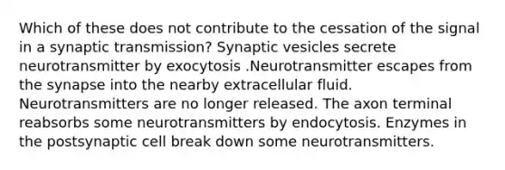 Which of these does not contribute to the cessation of the signal in a synaptic transmission? Synaptic vesicles secrete neurotransmitter by exocytosis .Neurotransmitter escapes from the synapse into the nearby extracellular fluid. Neurotransmitters are no longer released. The axon terminal reabsorbs some neurotransmitters by endocytosis. Enzymes in the postsynaptic cell break down some neurotransmitters.