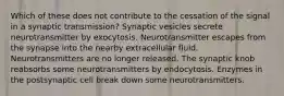 Which of these does not contribute to the cessation of the signal in a synaptic transmission? Synaptic vesicles secrete neurotransmitter by exocytosis. Neurotransmitter escapes from the synapse into the nearby extracellular fluid. Neurotransmitters are no longer released. The synaptic knob reabsorbs some neurotransmitters by endocytosis. Enzymes in the postsynaptic cell break down some neurotransmitters.