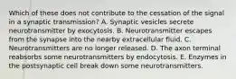 Which of these does not contribute to the cessation of the signal in a synaptic transmission? A. Synaptic vesicles secrete neurotransmitter by exocytosis. B. Neurotransmitter escapes from the synapse into the nearby extracellular fluid. C. Neurotransmitters are no longer released. D. The axon terminal reabsorbs some neurotransmitters by endocytosis. E. Enzymes in the postsynaptic cell break down some neurotransmitters.