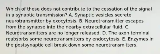 Which of these does not contribute to the cessation of the signal in a synaptic transmission? A. Synaptic vesicles secrete neurotransmitter by exocytosis. B. Neurotransmitter escapes from the synapse into the nearby extracellular fluid. C. Neurotransmitters are no longer released. D. The axon terminal reabsorbs some neurotransmitters by endocytosis. E. Enzymes in the postsynaptic cell break down some neurotransmitters.