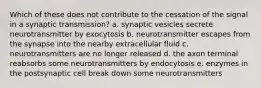 Which of these does not contribute to the cessation of the signal in a synaptic transmission? a. synaptic vesicles secrete neurotransmitter by exocytosis b. neurotransmitter escapes from the synapse into the nearby extracellular fluid c. neurotransmitters are no longer released d. the axon terminal reabsorbs some neurotransmitters by endocytosis e. enzymes in the postsynaptic cell break down some neurotransmitters