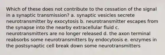 Which of these does not contribute to the cessation of the signal in a synaptic transmission? a. synaptic vesicles secrete neurotransmitter by exocytosis b. neurotransmitter escapes from the synapse into the nearby extracellular fluid c. neurotransmitters are no longer released d. the axon terminal reabsorbs some neurotransmitters by endocytosis e. enzymes in the postsynaptic cell break down some neurotransmitters