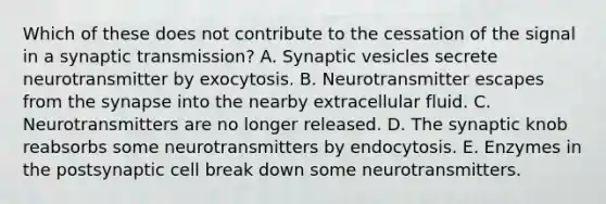 Which of these does not contribute to the cessation of the signal in a synaptic transmission? A. Synaptic vesicles secrete neurotransmitter by exocytosis. B. Neurotransmitter escapes from the synapse into the nearby extracellular fluid. C. Neurotransmitters are no longer released. D. The synaptic knob reabsorbs some neurotransmitters by endocytosis. E. Enzymes in the postsynaptic cell break down some neurotransmitters.