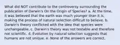 What did NOT contribute to the controversy surrounding the publication of Darwin's On the Origin of Species? a. At the time, it was believed that the earth was much younger than it is, making the process of natural selection difficult to believe. b. Darwin's theory conflicted with the idea that species were unchangeable. c. Darwin's theory was not testable and therefore not scientific. d. Evolution by natural selection suggests that humans are not unique. e. None of the answers are correct.