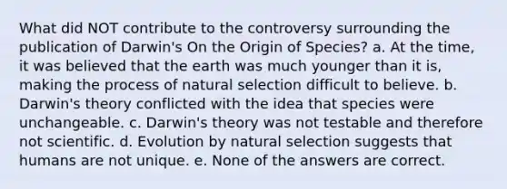 What did NOT contribute to the controversy surrounding the publication of Darwin's On the Origin of Species? a. At the time, it was believed that the earth was much younger than it is, making the process of natural selection difficult to believe. b. Darwin's theory conflicted with the idea that species were unchangeable. c. Darwin's theory was not testable and therefore not scientific. d. Evolution by natural selection suggests that humans are not unique. e. None of the answers are correct.