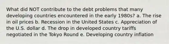 What did NOT contribute to the debt problems that many developing countries encountered in the early 1980s? a. The rise in oil prices b. Recession in the United States c. Appreciation of the U.S. dollar d. The drop in developed country tariffs negotiated in the Tokyo Round e. Developing country inflation