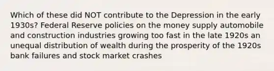 Which of these did NOT contribute to the Depression in the early 1930s? Federal Reserve policies on the money supply automobile and construction industries growing too fast in the late 1920s an unequal distribution of wealth during the prosperity of the 1920s bank failures and stock market crashes