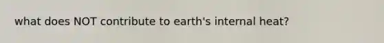 what does NOT contribute to earth's internal heat?