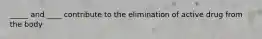 _____ and ____ contribute to the elimination of active drug from the body