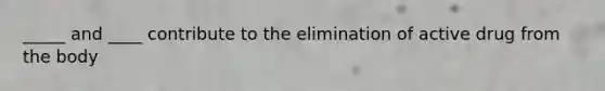 _____ and ____ contribute to the elimination of active drug from the body