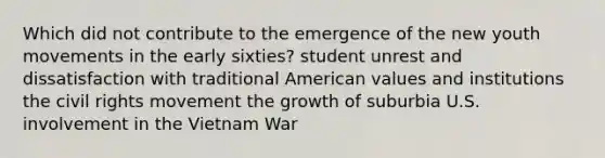 Which did not contribute to the emergence of the new youth movements in the early sixties? student unrest and dissatisfaction with traditional American values and institutions the civil rights movement the growth of suburbia U.S. involvement in the Vietnam War