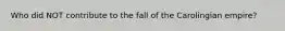 Who did NOT contribute to the fall of the Carolingian empire?