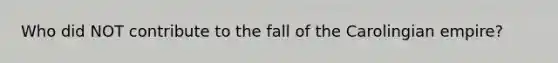 Who did NOT contribute to the fall of the Carolingian empire?