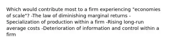 Which would contribute most to a firm experiencing "economies of scale"? -The law of diminishing marginal returns -Specialization of production within a firm -Rising long-run average costs -Deterioration of information and control within a firm