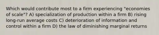 Which would contribute most to a firm experiencing "economies of scale"? A) specialization of production within a firm B) rising long-run average costs C) deterioration of information and control within a firm D) the law of diminishing marginal returns