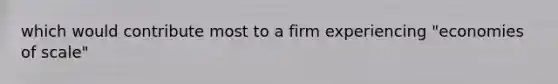 which would contribute most to a firm experiencing "economies of scale"