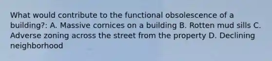 What would contribute to the functional obsolescence of a building?: A. Massive cornices on a building B. Rotten mud sills C. Adverse zoning across the street from the property D. Declining neighborhood