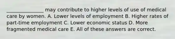 _______________ may contribute to higher levels of use of medical care by women. A. Lower levels of employment B. Higher rates of part-time employment C. Lower economic status D. More fragmented medical care E. All of these answers are correct.