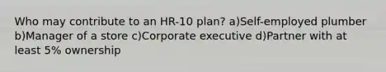 Who may contribute to an HR-10 plan? a)Self-employed plumber b)Manager of a store c)Corporate executive d)Partner with at least 5% ownership