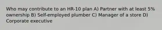 Who may contribute to an HR-10 plan A) Partner with at least 5% ownership B) Self-employed plumber C) Manager of a store D) Corporate executive