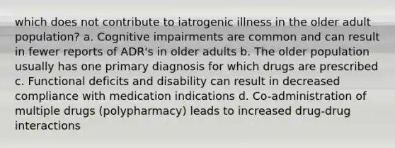 which does not contribute to iatrogenic illness in the older adult population? a. Cognitive impairments are common and can result in fewer reports of ADR's in older adults b. The older population usually has one primary diagnosis for which drugs are prescribed c. Functional deficits and disability can result in decreased compliance with medication indications d. Co-administration of multiple drugs (polypharmacy) leads to increased drug-drug interactions