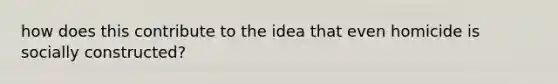 how does this contribute to the idea that even homicide is socially constructed?