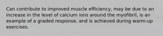 Can contribute to improved muscle efficiency, may be due to an increase in the level of calcium ions around the myofibril, is an example of a graded response, and is achieved during warm-up exercises.