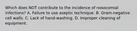 Which does NOT contribute to the incidence of nosocomial infections? A. Failure to use aseptic technique. B. Gram-negative cell walls. C. Lack of hand-washing. D. Improper cleaning of equipment.