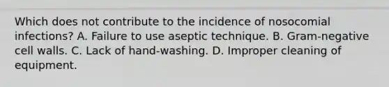 Which does not contribute to the incidence of nosocomial infections? A. Failure to use aseptic technique. B. Gram-negative cell walls. C. Lack of hand-washing. D. Improper cleaning of equipment.