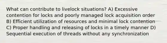 What can contribute to livelock situations? A) Excessive contention for locks and poorly managed lock acquisition order B) Efficient utilization of resources and minimal lock contention C) Proper handling and releasing of locks in a timely manner D) Sequential execution of threads without any synchronization