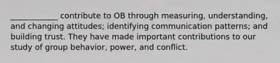 ____________ contribute to OB through measuring, understanding, and changing attitudes; identifying communication patterns; and building trust. They have made important contributions to our study of group behavior, power, and conflict.