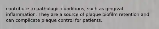 contribute to pathologic conditions, such as gingival inflammation. They are a source of plaque biofilm retention and can complicate plaque control for patients.