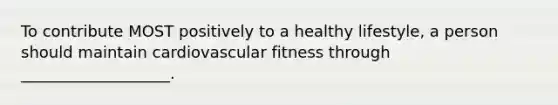 To contribute MOST positively to a healthy lifestyle, a person should maintain cardiovascular fitness through ___________________.