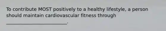 To contribute MOST positively to a healthy lifestyle, a person should maintain cardiovascular fitness through __________________________.