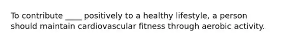 To contribute ____ positively to a healthy lifestyle, a person should maintain cardiovascular fitness through aerobic activity.