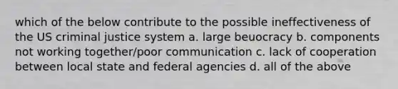 which of the below contribute to the possible ineffectiveness of the US criminal justice system a. large beuocracy b. components not working together/poor communication c. lack of cooperation between local state and federal agencies d. all of the above