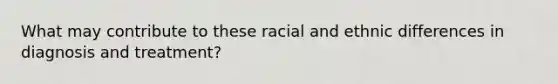 What may contribute to these racial and ethnic differences in diagnosis and treatment?