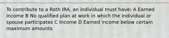 To contribute to a Roth IRA, an individual must have: A Earned income B No qualified plan at work in which the individual or spouse participates C Income D Earned income below certain maximum amounts