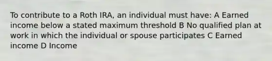 To contribute to a Roth IRA, an individual must have: A Earned income below a stated maximum threshold B No qualified plan at work in which the individual or spouse participates C Earned income D Income