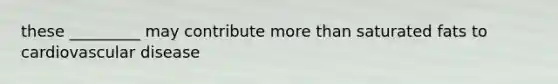 these _________ may contribute more than saturated fats to cardiovascular disease